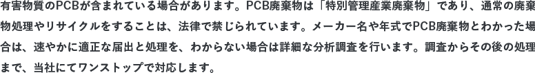 有害物質のPCBが含まれている場合があります。PCB廃棄物は「特別管理産業廃棄物」であり、通常の廃棄物処理やリサイクルをすることは、法律で禁じられています。メーカー名や年式でPCB廃棄物とわかった場合は、速やかに適正な届出と処理を、わからない場合は詳細な分析調査を行います。調査からその後の処理まで、当社にてワンストップで対応します。