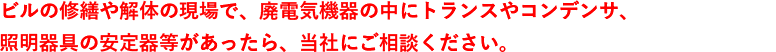 ビルの修繕や解体の現場で、廃電気機器の中にトランスやコンデンサ、照明器具の安定器等があったら、当社にご相談ください。