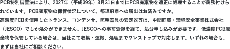 PCB特別措置法により、2027年（平成39年）3月31日までにPCB廃棄物を適正に処理することが義務付けられています。PCB廃棄物の保管状況について、都道府県への届出はお済みですか。高濃度PCBを使用したトランス、コンデンサ、照明器具の安定器等は、日本環境安全事業株式会社（JESCO）でしか処分ができません。JESCOへの事前登録を経て、処分申し込みが必要です。低濃度PCB廃棄物を保管している場合は、当社にて収集・運搬、処理までワンストップで対応します。いずれの場合も、まずは当社にご相談ください。