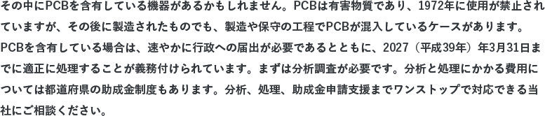 その中にPCBを含有している機器があるかもしれません。PCBは有害物質であり、1972年に使用が禁止されていますが、その後に製造されたものでも、製造や保守の工程でPCBが混入しているケースがあります。PCBを含有している場合は、速やかに行政への届出が必要であるとともに、2027（平成39年）年3月31日までに適正に処理することが義務付けられています。まずは分析調査が必要です。分析と処理にかかる費用については都道府県の助成金制度もあります（申請期限：2016年3月31日まで）。分析、処理、助成金申請支援までワンストップで対応できる当社にご相談ください。