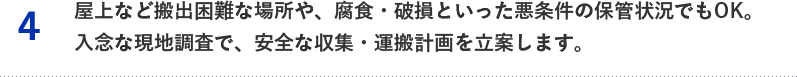 4.屋上など搬出困難な場所や、腐食・破損といった悪条件の保管状況でもOK。入念な現地調査で、安全な収集・運搬計画を立案します。