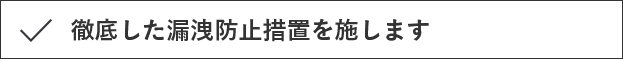 徹底した漏洩防止措置を施します