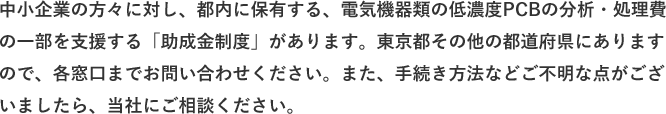 中小企業の方々に対し、都内に保有する、電気機器類の低濃度PCBの分析・処理費の一部を支援する「助成金制度」があります。東京都その他の都道府県にありますので、各窓口までお問い合わせください。また、手続き方法などご不明な点がございましたら、当社にご相談ください。